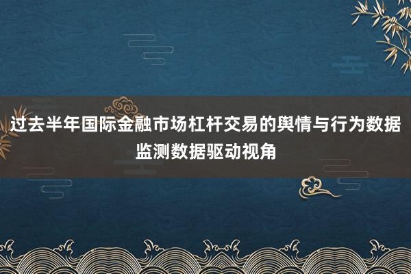 过去半年国际金融市场杠杆交易的舆情与行为数据监测数据驱动视角