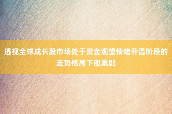 透视全球成长股市场处于资金观望情绪升温阶段的走势格局下股票配