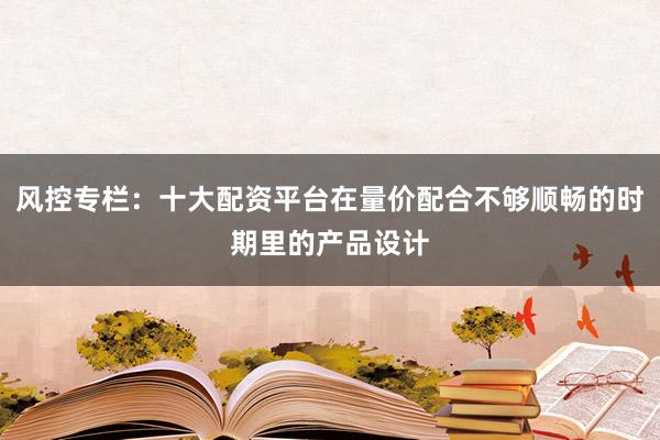 风控专栏：十大配资平台在量价配合不够顺畅的时期里的产品设计