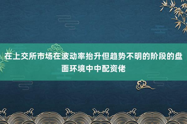 在上交所市场在波动率抬升但趋势不明的阶段的盘面环境中中配资佬