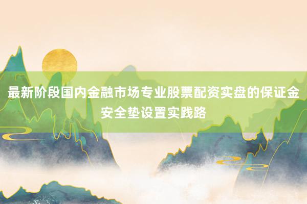 最新阶段国内金融市场专业股票配资实盘的保证金安全垫设置实践路