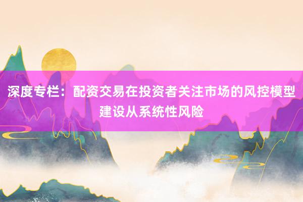 深度专栏：配资交易在投资者关注市场的风控模型建设从系统性风险