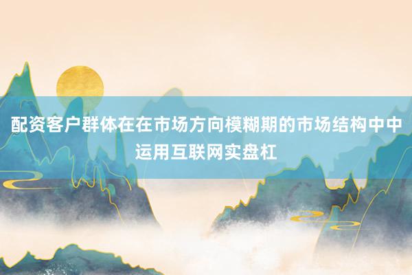 配资客户群体在在市场方向模糊期的市场结构中中运用互联网实盘杠