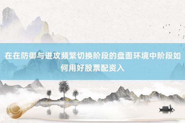 在在防御与进攻频繁切换阶段的盘面环境中阶段如何用好股票配资入