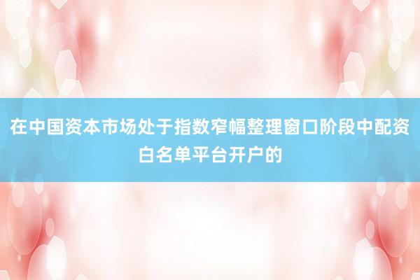 在中国资本市场处于指数窄幅整理窗口阶段中配资白名单平台开户的