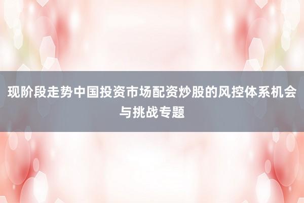 现阶段走势中国投资市场配资炒股的风控体系机会与挑战专题