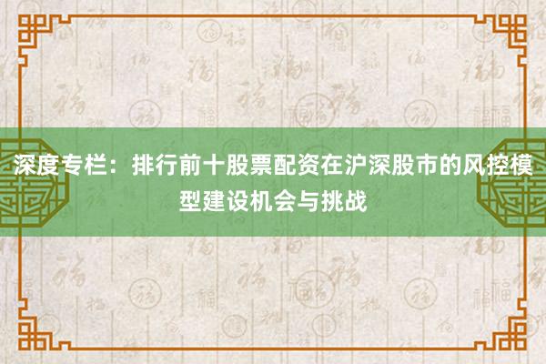 深度专栏：排行前十股票配资在沪深股市的风控模型建设机会与挑战