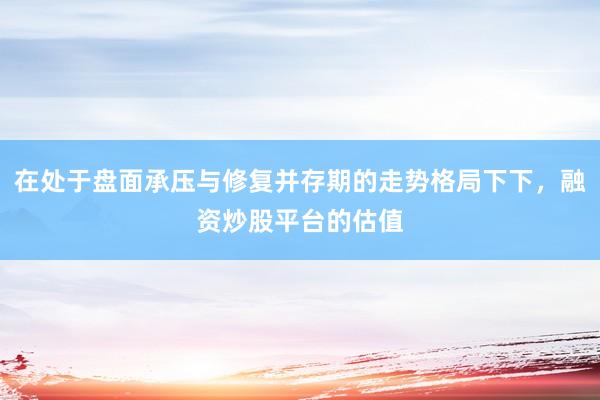 在处于盘面承压与修复并存期的走势格局下下，融资炒股平台的估值