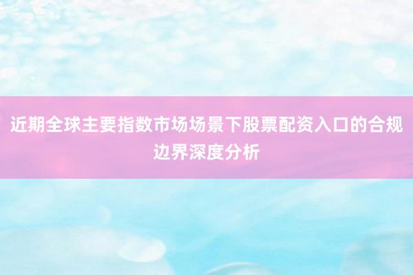 近期全球主要指数市场场景下股票配资入口的合规边界深度分析