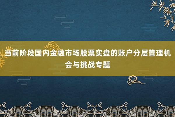 当前阶段国内金融市场股票实盘的账户分层管理机会与挑战专题