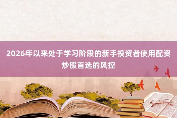 2026年以来处于学习阶段的新手投资者使用配资炒股首选的风控