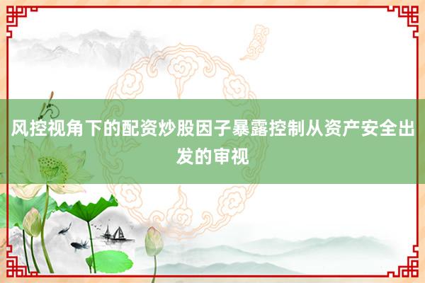 风控视角下的配资炒股因子暴露控制从资产安全出发的审视