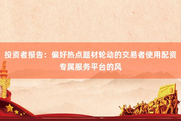 投资者报告：偏好热点题材轮动的交易者使用配资专属服务平台的风