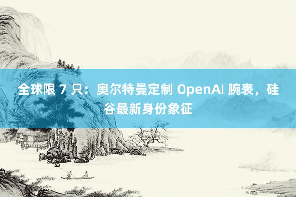 全球限 7 只：奥尔特曼定制 OpenAI 腕表，硅谷最新身份象征