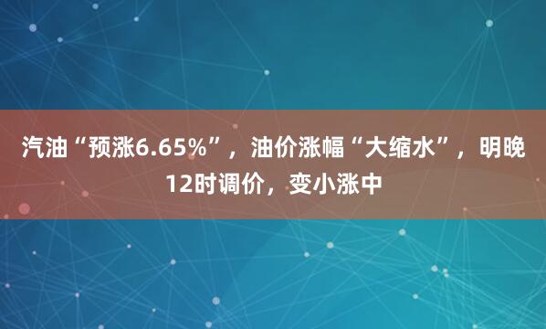 汽油“预涨6.65%”，油价涨幅“大缩水”，明晚12时调价，变小涨中