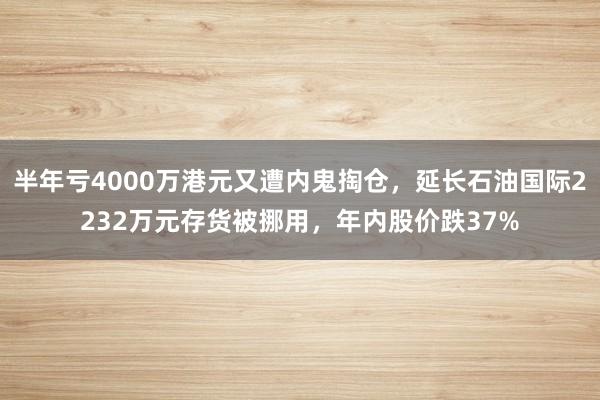 半年亏4000万港元又遭内鬼掏仓，延长石油国际2232万元存货被挪用，年内股价跌37%