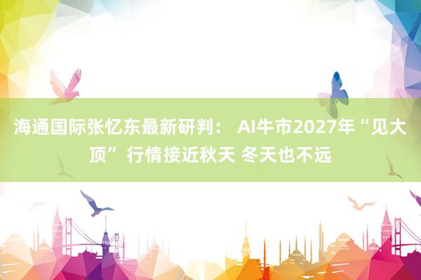 海通国际张忆东最新研判： AI牛市2027年“见大顶” 行情接近秋天 冬天也不远