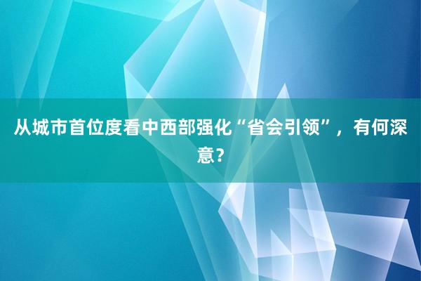 从城市首位度看中西部强化“省会引领”，有何深意？