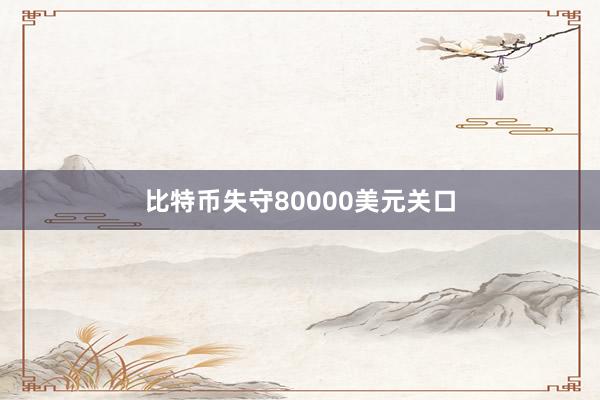 比特币失守80000美元关口