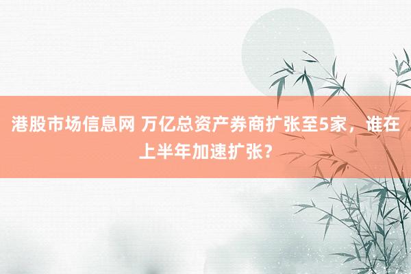 港股市场信息网 万亿总资产券商扩张至5家，谁在上半年加速扩张？