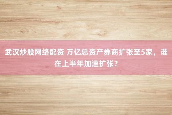 武汉炒股网络配资 万亿总资产券商扩张至5家，谁在上半年加速扩张？