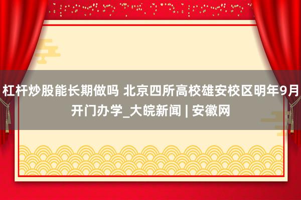杠杆炒股能长期做吗 北京四所高校雄安校区明年9月开门办学_大皖新闻 | 安徽网