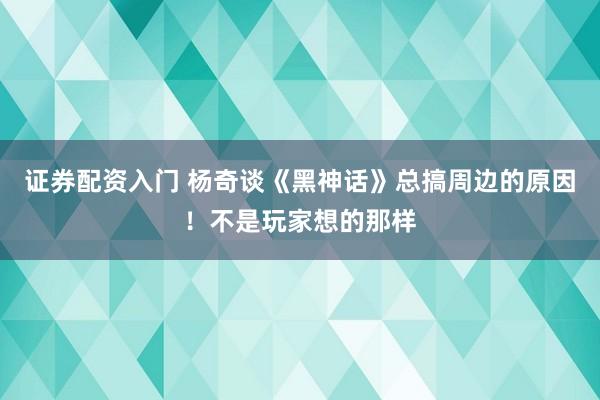 证券配资入门 杨奇谈《黑神话》总搞周边的原因！不是玩家想的那样