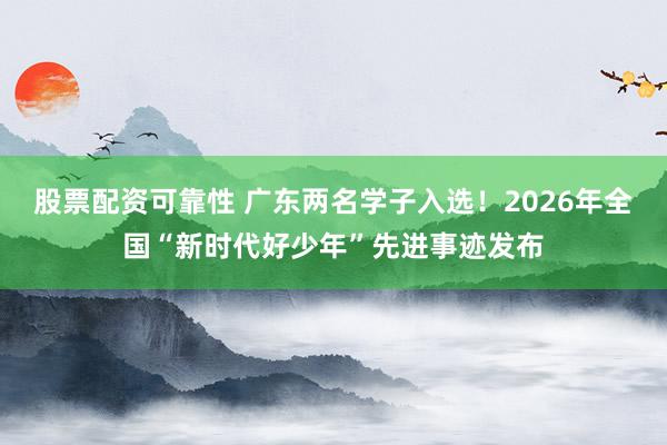 股票配资可靠性 广东两名学子入选！2026年全国“新时代好少年”先进事迹发布