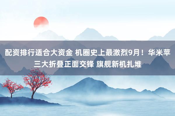配资排行适合大资金 机圈史上最激烈9月！华米苹三大折叠正面交锋 旗舰新机扎堆