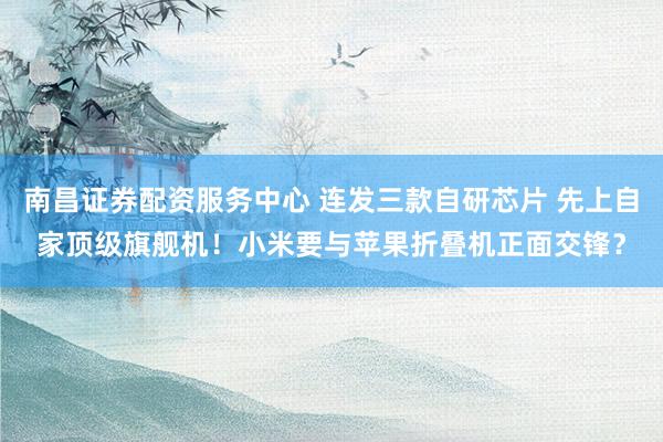 南昌证券配资服务中心 连发三款自研芯片 先上自家顶级旗舰机！小米要与苹果折叠机正面交锋？