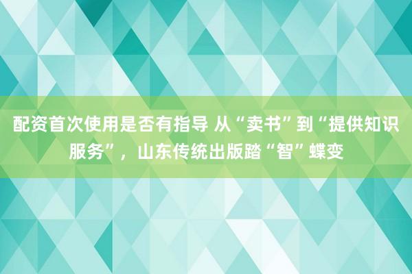 配资首次使用是否有指导 从“卖书”到“提供知识服务”，山东传统出版踏“智”蝶变
