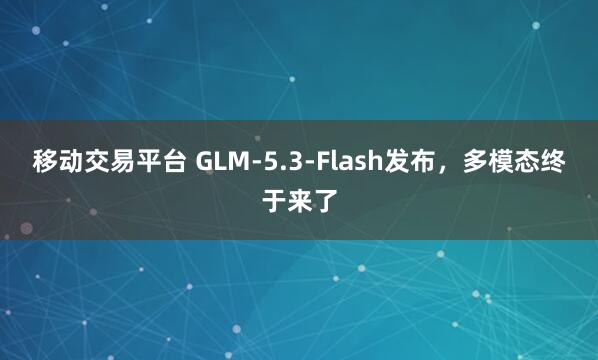 移动交易平台 GLM-5.3-Flash发布，多模态终于来了