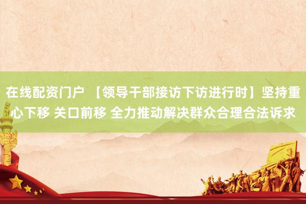 在线配资门户 【领导干部接访下访进行时】坚持重心下移 关口前移 全力推动解决群众合理合法诉求