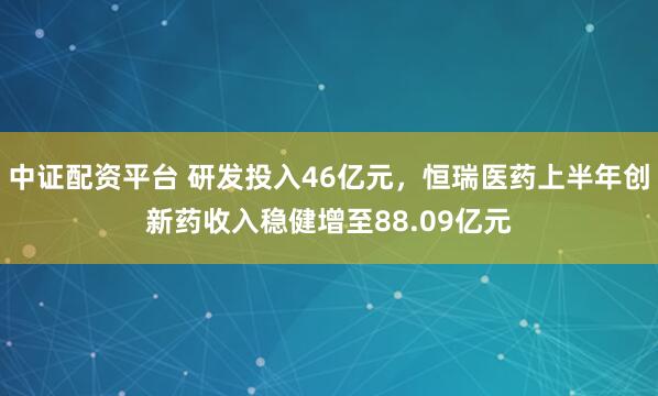 中证配资平台 研发投入46亿元，恒瑞医药上半年创新药收入稳健增至88.09亿元