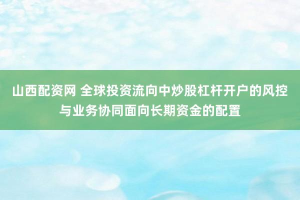山西配资网 全球投资流向中炒股杠杆开户的风控与业务协同面向长期资金的配置