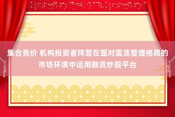 集合竞价 机构投资者阵营在面对震荡整理格局的市场环境中运用融资炒股平台