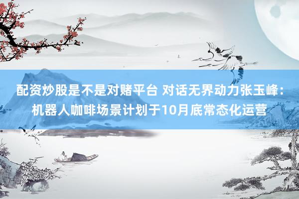 配资炒股是不是对赌平台 对话无界动力张玉峰：机器人咖啡场景计划于10月底常态化运营
