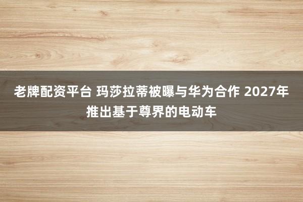 老牌配资平台 玛莎拉蒂被曝与华为合作 2027年推出基于尊界的电动车