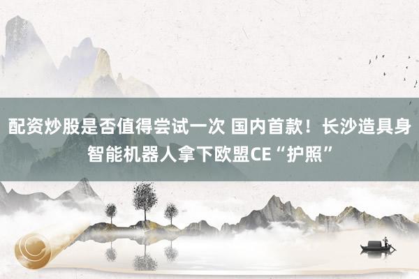 配资炒股是否值得尝试一次 国内首款！长沙造具身智能机器人拿下欧盟CE“护照”
