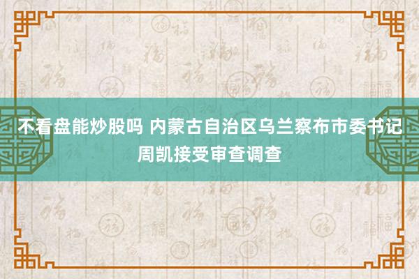 不看盘能炒股吗 内蒙古自治区乌兰察布市委书记周凯接受审查调查
