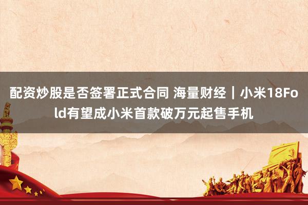 配资炒股是否签署正式合同 海量财经｜小米18Fold有望成小米首款破万元起售手机