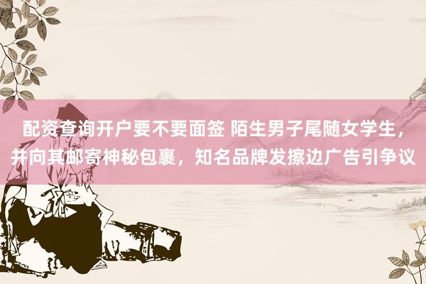 配资查询开户要不要面签 陌生男子尾随女学生，并向其邮寄神秘包裹，知名品牌发擦边广告引争议