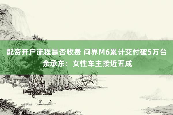 配资开户流程是否收费 问界M6累计交付破5万台 余承东：女性车主接近五成
