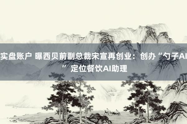 实盘账户 曝西贝前副总裁宋宣再创业：创办“勺子AI ” 定位餐饮AI助理