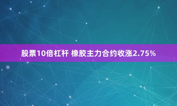 股票10倍杠杆 橡胶主力合约收涨2.75%