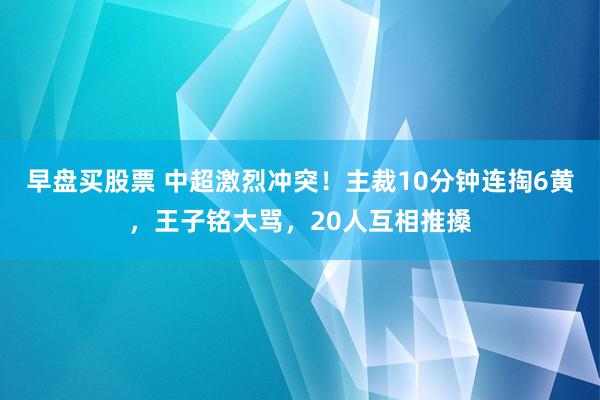 早盘买股票 中超激烈冲突！主裁10分钟连掏6黄，王子铭大骂，20人互相推搡