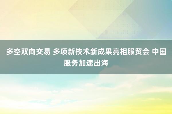 多空双向交易 多项新技术新成果亮相服贸会 中国服务加速出海