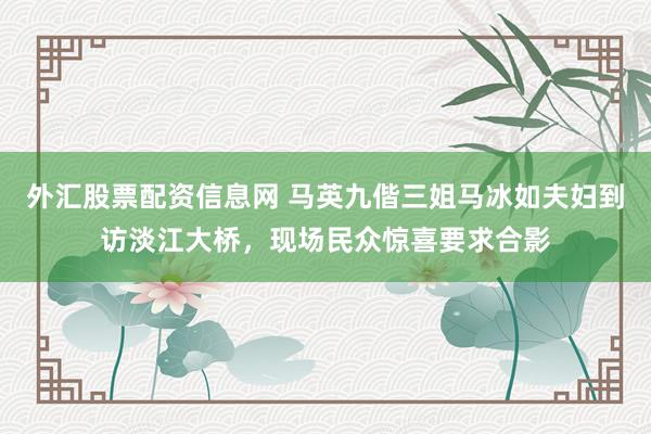 外汇股票配资信息网 马英九偕三姐马冰如夫妇到访淡江大桥，现场民众惊喜要求合影
