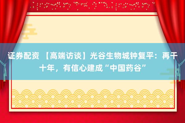 证券配资 【高端访谈】光谷生物城钟复平：再干十年，有信心建成“中国药谷”