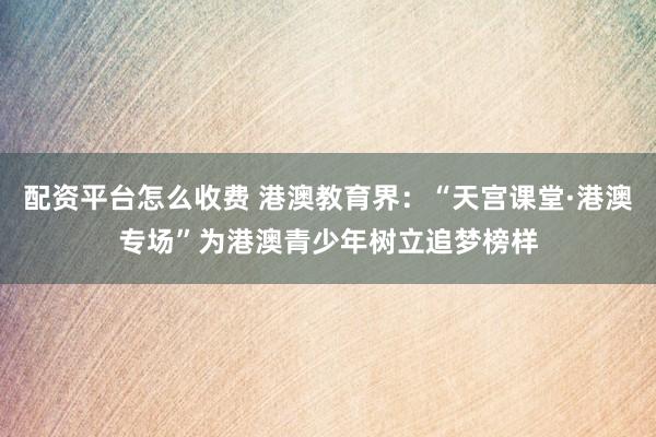 配资平台怎么收费 港澳教育界：“天宫课堂·港澳专场”为港澳青少年树立追梦榜样